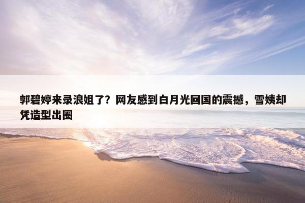 郭碧婷来录浪姐了？网友感到白月光回国的震撼，雪姨却凭造型出圈