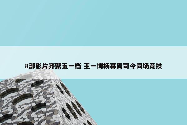 8部影片齐聚五一档 王一博杨幂高司令同场竞技