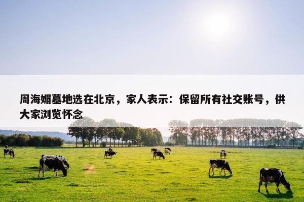 周海媚墓地选在北京，家人表示：保留所有社交账号，供大家浏览怀念