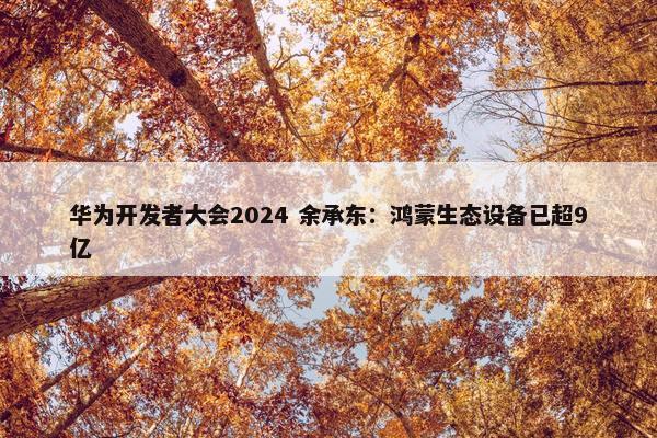 华为开发者大会2024 余承东：鸿蒙生态设备已超9亿