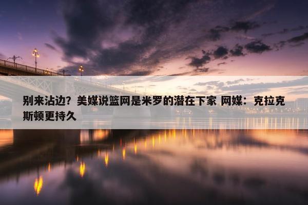 别来沾边？美媒说篮网是米罗的潜在下家 网媒：克拉克斯顿更持久