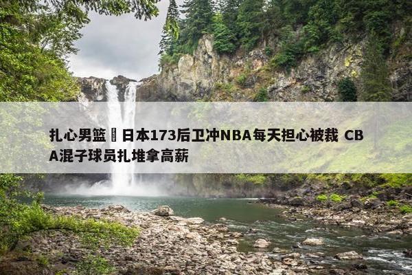 扎心男篮 日本173后卫冲NBA每天担心被裁 CBA混子球员扎堆拿高薪