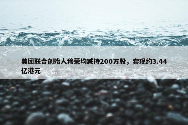 美团联合创始人穆荣均减持200万股，套现约3.44亿港元