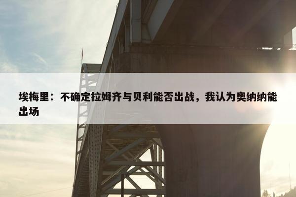 埃梅里：不确定拉姆齐与贝利能否出战，我认为奥纳纳能出场