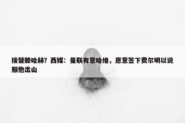 接替滕哈赫？西媒：曼联有意哈维，愿意签下费尔明以说服他出山