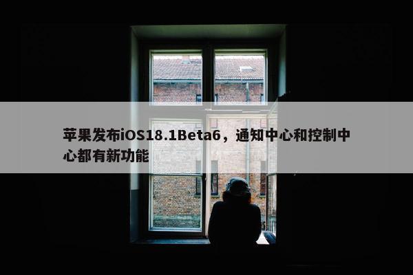 苹果发布iOS18.1Beta6，通知中心和控制中心都有新功能