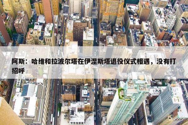 阿斯：哈维和拉波尔塔在伊涅斯塔退役仪式相遇，没有打招呼