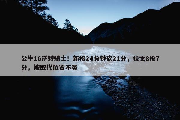 公牛16逆转骑士！新核24分钟砍21分，拉文8投7分，被取代位置不冤