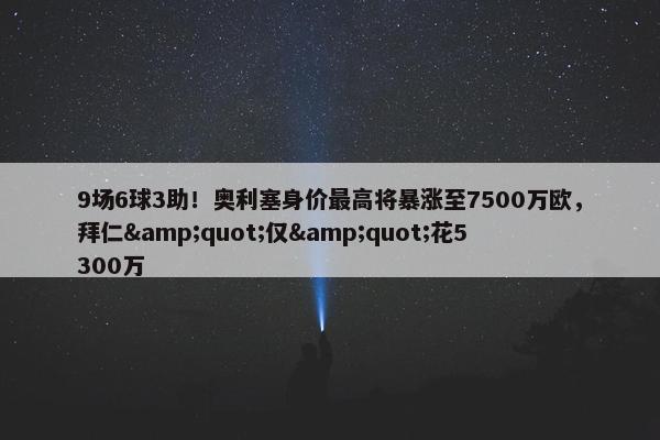 9场6球3助！奥利塞身价最高将暴涨至7500万欧，拜仁&quot;仅&quot;花5300万