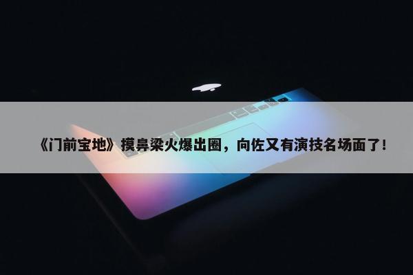 《门前宝地》摸鼻梁火爆出圈，向佐又有演技名场面了！