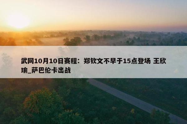 武网10月10日赛程：郑钦文不早于15点登场 王欣瑜_萨巴伦卡出战