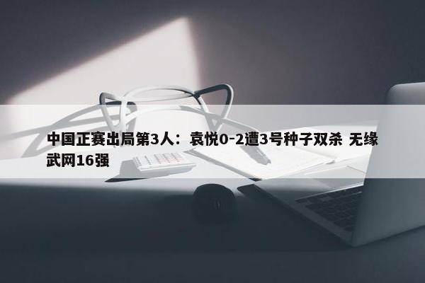 中国正赛出局第3人：袁悦0-2遭3号种子双杀 无缘武网16强