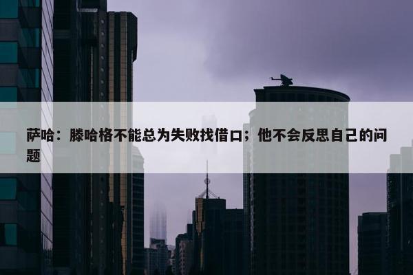 萨哈：滕哈格不能总为失败找借口；他不会反思自己的问题