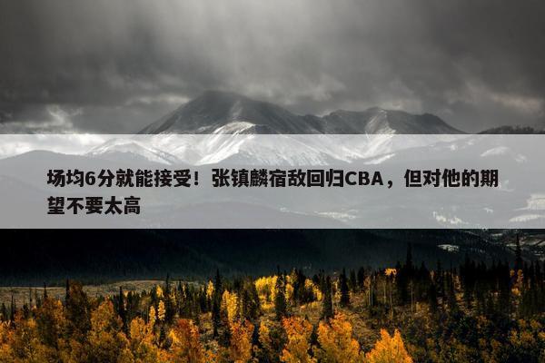 场均6分就能接受！张镇麟宿敌回归CBA，但对他的期望不要太高