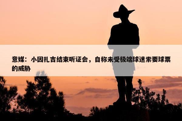 意媒：小因扎吉结束听证会，自称未受极端球迷索要球票的威胁