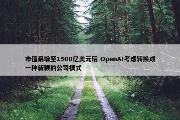 市值暴增至1500亿美元后 OpenAI考虑转换成一种新颖的公司模式