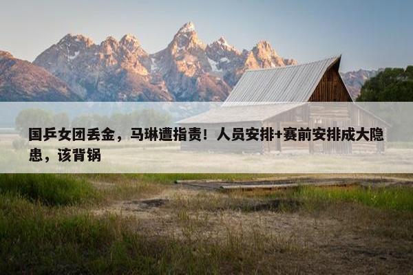 国乒女团丢金，马琳遭指责！人员安排+赛前安排成大隐患，该背锅