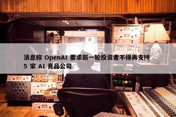 消息称 OpenAI 要求新一轮投资者不得再支持 5 家 AI 竞品公司