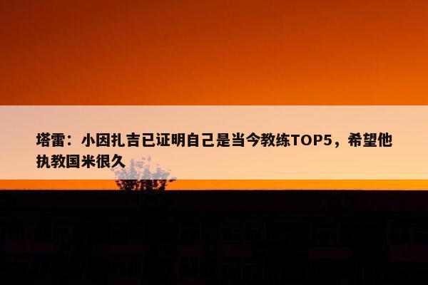 塔雷：小因扎吉已证明自己是当今教练TOP5，希望他执教国米很久