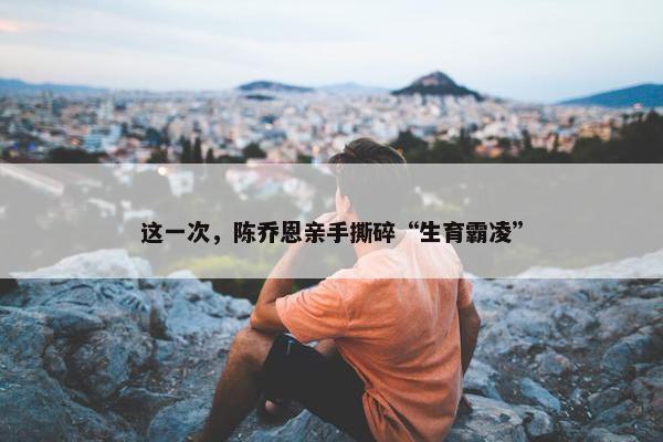 这一次，陈乔恩亲手撕碎“生育霸凌”