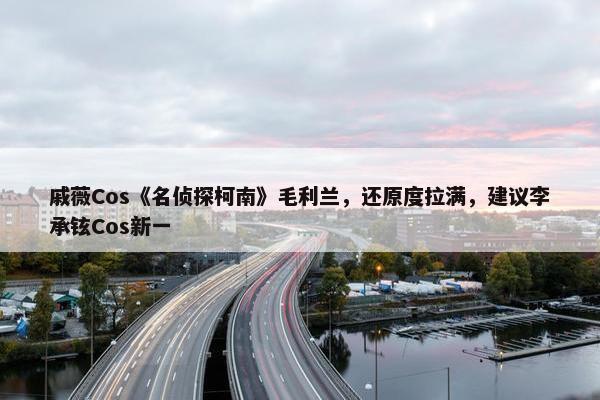 戚薇Cos《名侦探柯南》毛利兰，还原度拉满，建议李承铉Cos新一