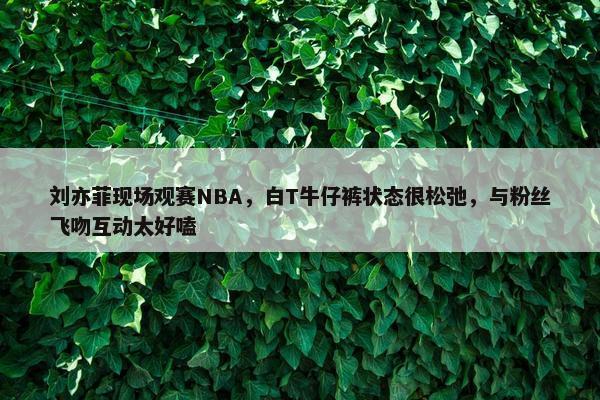 刘亦菲现场观赛NBA，白T牛仔裤状态很松弛，与粉丝飞吻互动太好嗑